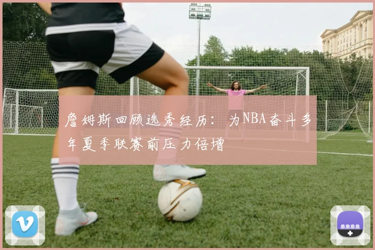 詹姆斯回顾选秀经历：为NBA奋斗多年夏季联赛前压力倍增