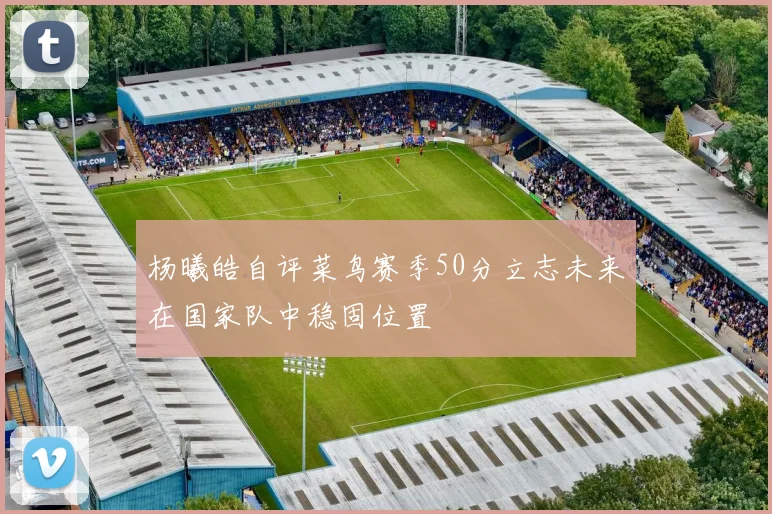杨曦皓自评菜鸟赛季50分立志未来在国家队中稳固位置