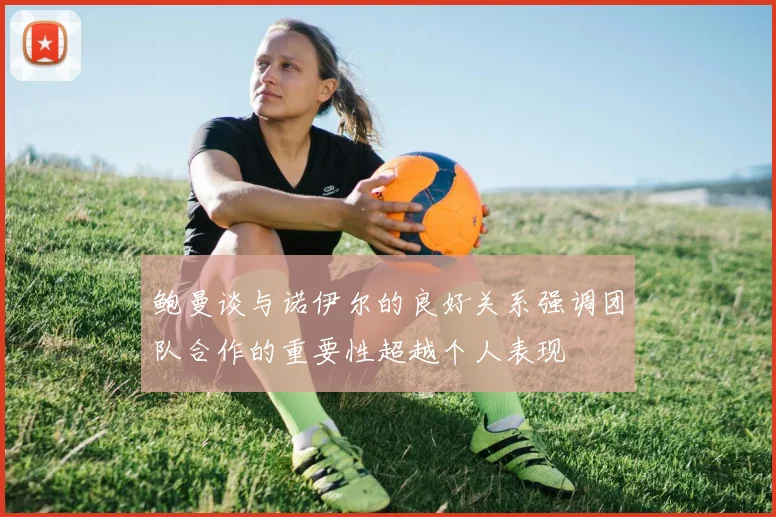 鲍曼谈与诺伊尔的良好关系强调团队合作的重要性超越个人表现