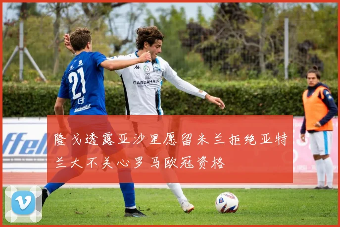 隆戈透露亚沙里愿留米兰拒绝亚特兰大不关心罗马欧冠资格