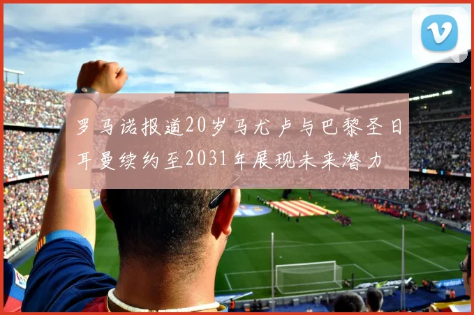 罗马诺报道20岁马尤卢与巴黎圣日耳曼续约至2031年展现未来潜力